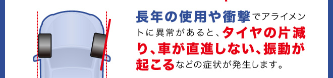長年の使用や衝撃でアライメントに異常があると、タイヤの片減り、車が直進しない、振動が起こるなどの症状が発生します。